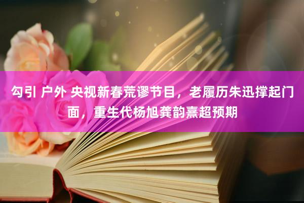 勾引 户外 央视新春荒谬节目，老履历朱迅撑起门面，重生代杨旭龚韵熹超预期