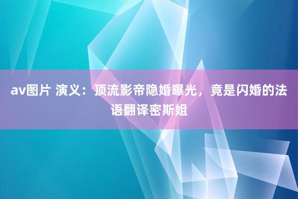 av图片 演义：顶流影帝隐婚曝光，竟是闪婚的法语翻译密斯姐
