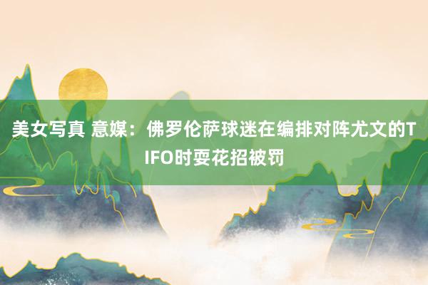 美女写真 意媒：佛罗伦萨球迷在编排对阵尤文的TIFO时耍花招被罚