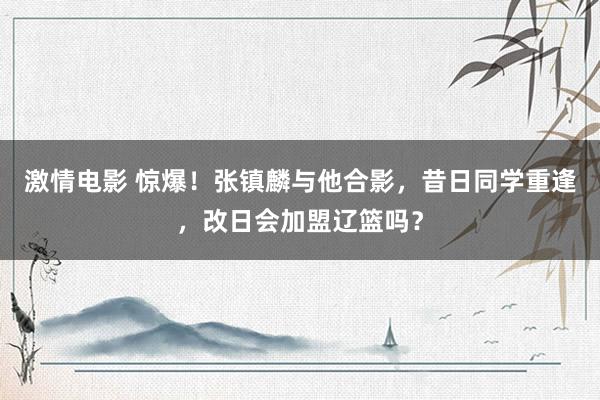 激情电影 惊爆！张镇麟与他合影，昔日同学重逢，改日会加盟辽篮吗？