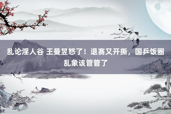 乱论淫人谷 王曼昱怒了！退赛又开撕，国乒饭圈乱象该管管了