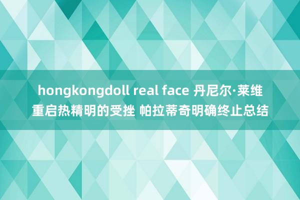 hongkongdoll real face 丹尼尔·莱维重启热精明的受挫 帕拉蒂奇明确终止总结