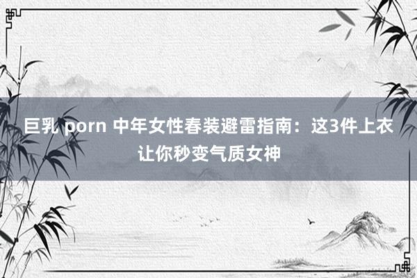 巨乳 porn 中年女性春装避雷指南：这3件上衣让你秒变气质女神