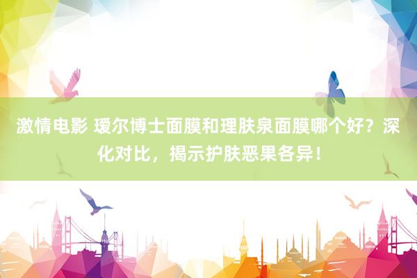 激情电影 瑷尔博士面膜和理肤泉面膜哪个好？深化对比，揭示护肤恶果各异！
