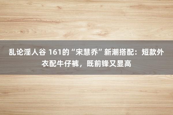 乱论淫人谷 161的“宋慧乔”新潮搭配：短款外衣配牛仔裤，既前锋又显高