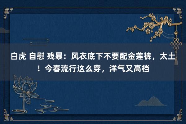 白虎 自慰 残暴：风衣底下不要配金莲裤，太土！今春流行这么穿，洋气又高档