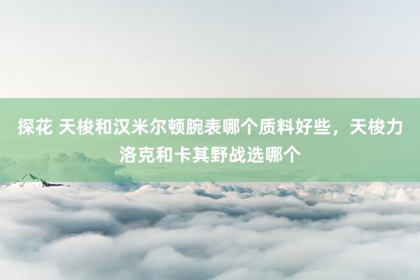 探花 天梭和汉米尔顿腕表哪个质料好些，天梭力洛克和卡其野战选哪个