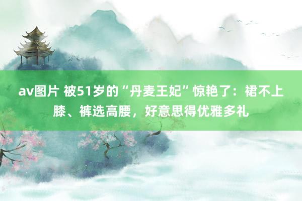 av图片 被51岁的“丹麦王妃”惊艳了：裙不上膝、裤选高腰，好意思得优雅多礼