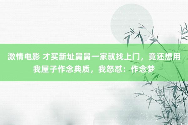 激情电影 才买新址舅舅一家就找上门，竟还想用我屋子作念典质，我怒怼：作念梦