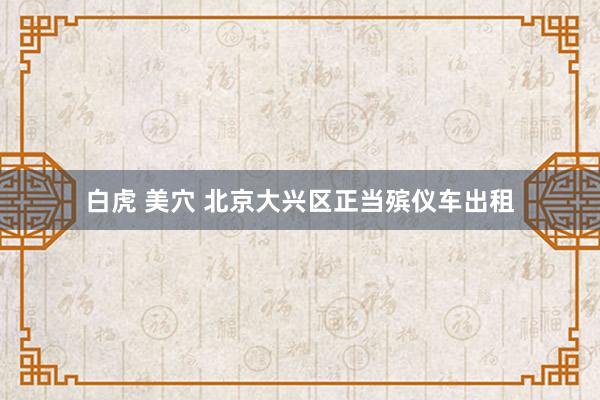 白虎 美穴 北京大兴区正当殡仪车出租