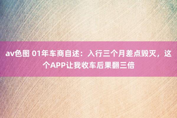 av色图 01年车商自述：入行三个月差点毁灭，这个APP让我收车后果翻三倍
