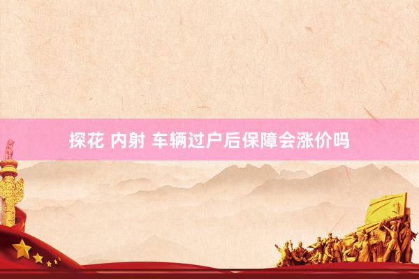 探花 内射 车辆过户后保障会涨价吗