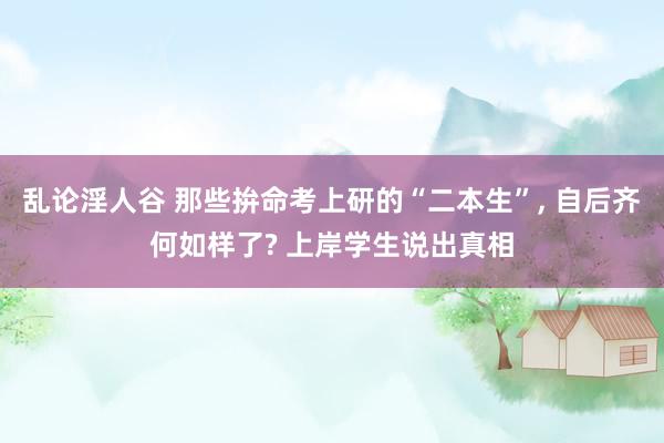 乱论淫人谷 那些拚命考上研的“二本生”， 自后齐何如样了? 上岸学生说出真相