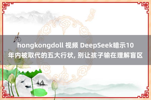 hongkongdoll 视频 DeepSeek暗示10年内被取代的五大行状， 别让孩子输在理解盲区
