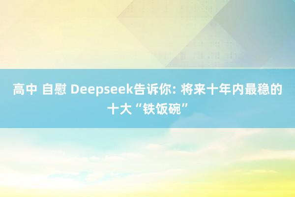 高中 自慰 Deepseek告诉你: 将来十年内最稳的十大“铁饭碗”