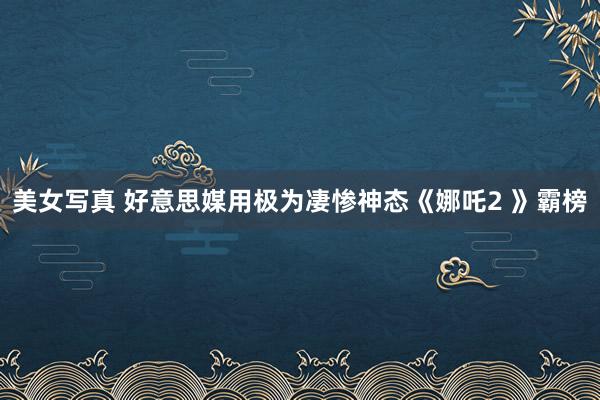 美女写真 好意思媒用极为凄惨神态《娜吒2 》霸榜