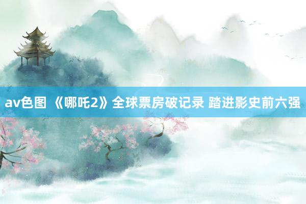 av色图 《哪吒2》全球票房破记录 踏进影史前六强