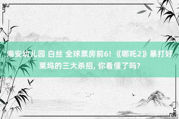 海安幼儿园 白丝 全球票房前6! 《哪吒2》暴打好莱坞的三大杀招， 你看懂了吗?