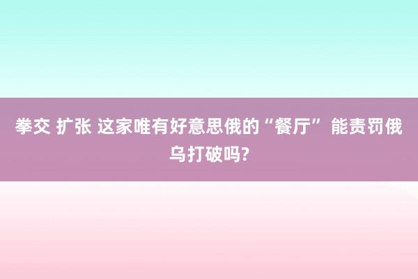 拳交 扩张 这家唯有好意思俄的“餐厅” 能责罚俄乌打破吗?