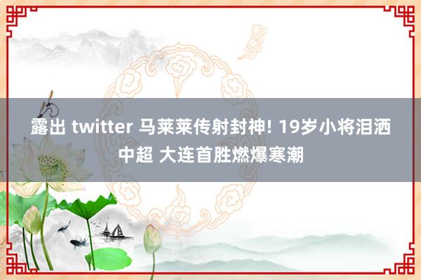 露出 twitter 马莱莱传射封神! 19岁小将泪洒中超 大连首胜燃爆寒潮