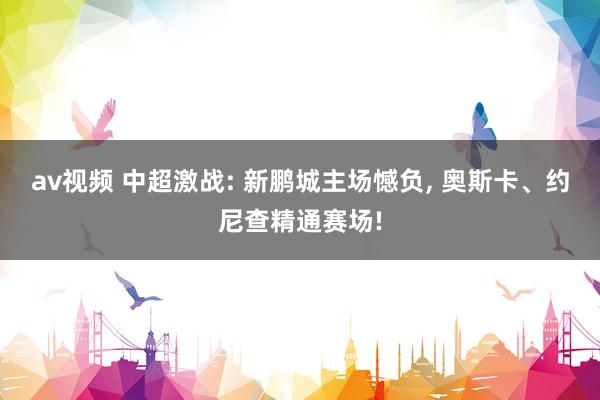 av视频 中超激战: 新鹏城主场憾负， 奥斯卡、约尼查精通赛场!