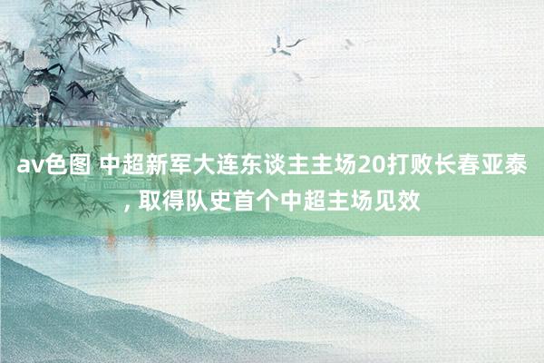 av色图 中超新军大连东谈主主场20打败长春亚泰， 取得队史首个中超主场见效
