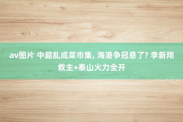 av图片 中超乱成菜市集， 海港争冠悬了? 李新翔救主+泰山火力全开
