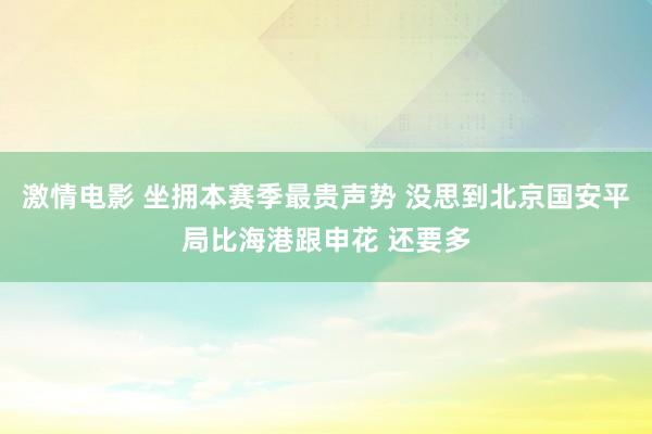 激情电影 坐拥本赛季最贵声势 没思到北京国安平局比海港跟申花 还要多