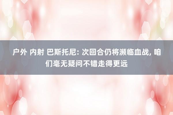 户外 内射 巴斯托尼: 次回合仍将濒临血战， 咱们毫无疑问不错走得更远