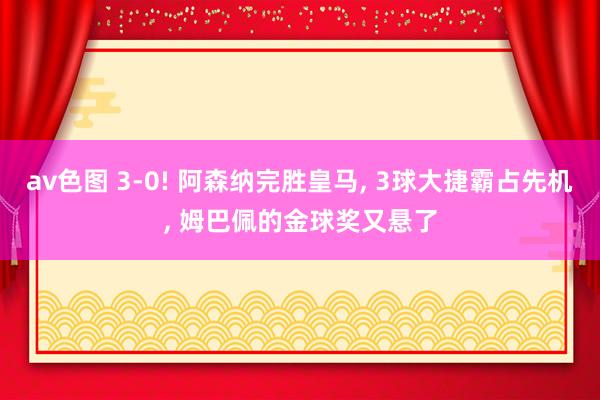 av色图 3-0! 阿森纳完胜皇马， 3球大捷霸占先机， 姆巴佩的金球奖又悬了