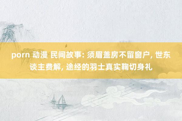 porn 动漫 民间故事: 须眉盖房不留窗户， 世东谈主费解， 途经的羽士真实鞠切身礼