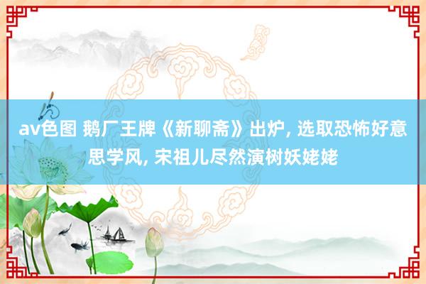 av色图 鹅厂王牌《新聊斋》出炉， 选取恐怖好意思学风， 宋祖儿尽然演树妖姥姥