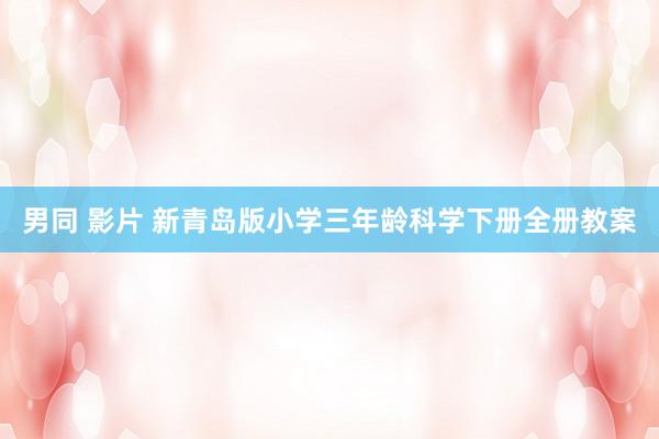 男同 影片 新青岛版小学三年龄科学下册全册教案