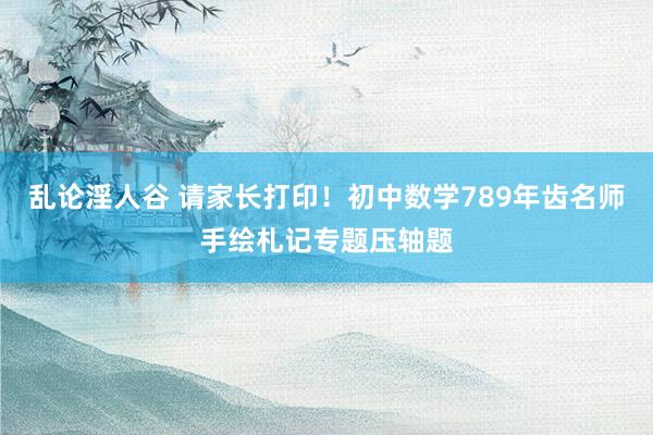 乱论淫人谷 请家长打印！初中数学789年齿名师手绘札记专题压轴题