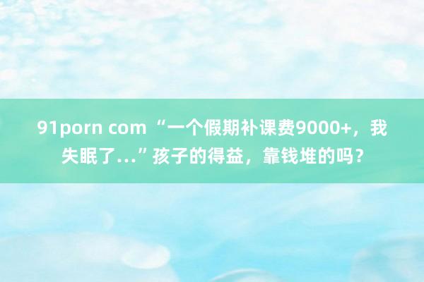 91porn com “一个假期补课费9000+，我失眠了…”孩子的得益，靠钱堆的吗？