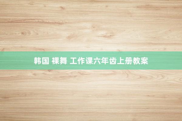 韩国 裸舞 工作课六年齿上册教案