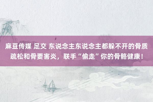 麻豆传媒 足交 东说念主东说念主都躲不开的骨质疏松和骨要害炎，联手“偷走”你的骨骼健康！