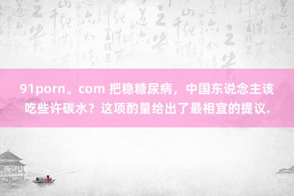 91porn。com 把稳糖尿病，中国东说念主该吃些许碳水？这项酌量给出了最相宜的提议.