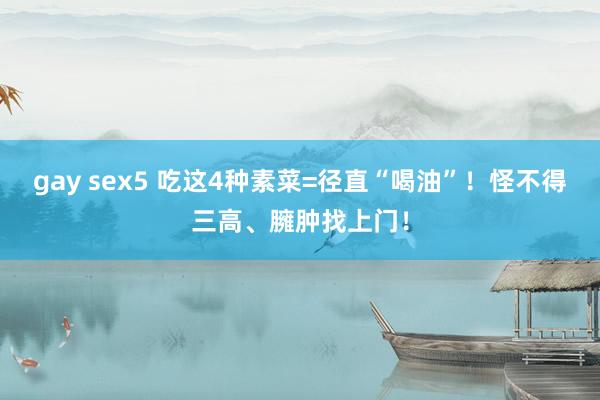 gay sex5 吃这4种素菜=径直“喝油”！怪不得三高、臃肿找上门！