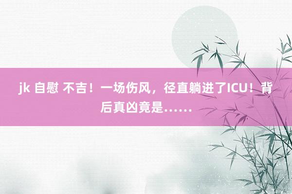 jk 自慰 不吉！一场伤风，径直躺进了ICU！背后真凶竟是……