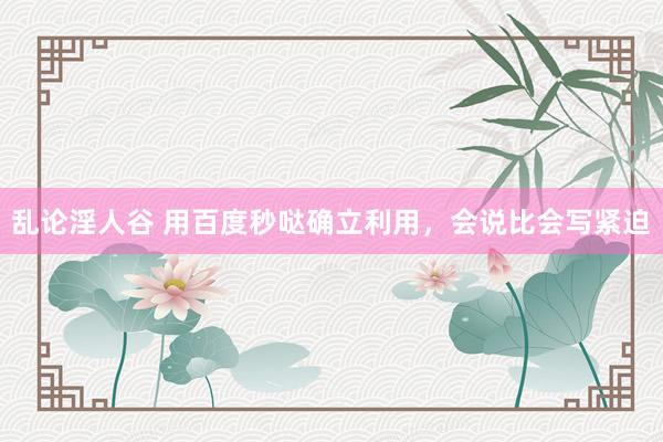 乱论淫人谷 用百度秒哒确立利用，会说比会写紧迫