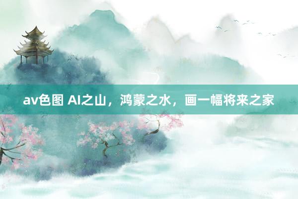 av色图 AI之山，鸿蒙之水，画一幅将来之家